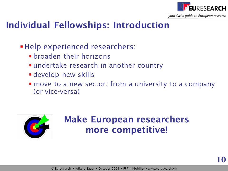 © Euresearch  Juliane Sauer  October 2009  FP7 – Mobility    10 Individual Fellowships: Introduction  Help experienced researchers:  broaden their horizons  undertake research in another country  develop new skills  move to a new sector: from a university to a company (or vice-versa) Make European researchers more competitive!