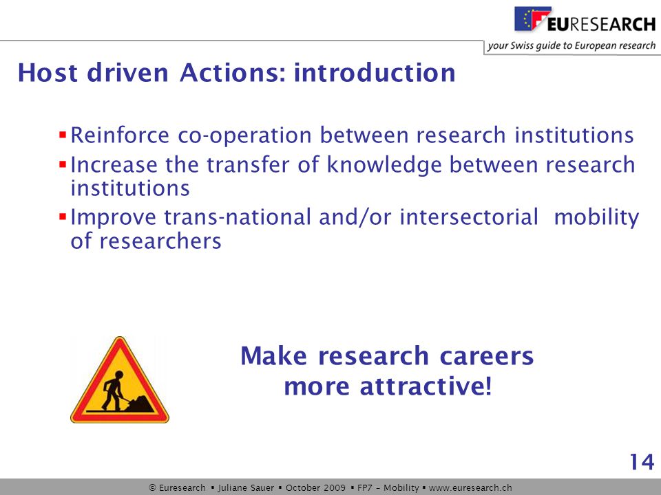 © Euresearch  Juliane Sauer  October 2009  FP7 – Mobility    14 Host driven Actions: introduction  Reinforce co-operation between research institutions  Increase the transfer of knowledge between research institutions  Improve trans-national and/or intersectorial mobility of researchers Make research careers more attractive!