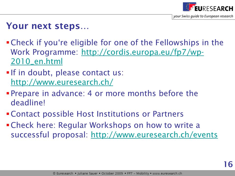 © Euresearch  Juliane Sauer  October 2009  FP7 – Mobility    16 Your next steps…  Check if you‘re eligible for one of the Fellowships in the Work Programme: _en.htmlhttp://cordis.europa.eu/fp7/wp- 2010_en.html  If in doubt, please contact us:      Prepare in advance: 4 or more months before the deadline.