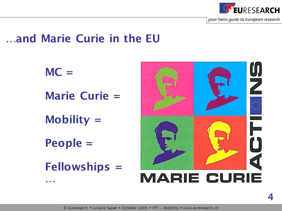 © Euresearch  Juliane Sauer  October 2009  FP7 – Mobility    4 MC = Marie Curie = Mobility = People = Fellowships = … …and Marie Curie in the EU
