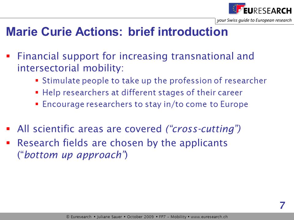 © Euresearch  Juliane Sauer  October 2009  FP7 – Mobility    7 Marie Curie Actions: brief introduction  Financial support for increasing transnational and intersectorial mobility:  Stimulate people to take up the profession of researcher  Help researchers at different stages of their career  Encourage researchers to stay in/to come to Europe  All scientific areas are covered ( cross-cutting )  Research fields are chosen by the applicants ( bottom up approach )