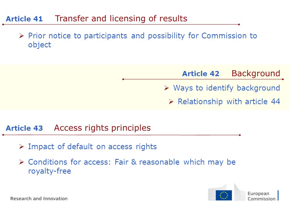  Prior notice to participants and possibility for Commission to object Article 41 Transfer and licensing of results Article 42 Background  Ways to identify background  Relationship with article 44 Article 43 Access rights principles  Impact of default on access rights  Conditions for access: Fair & reasonable which may be royalty-free