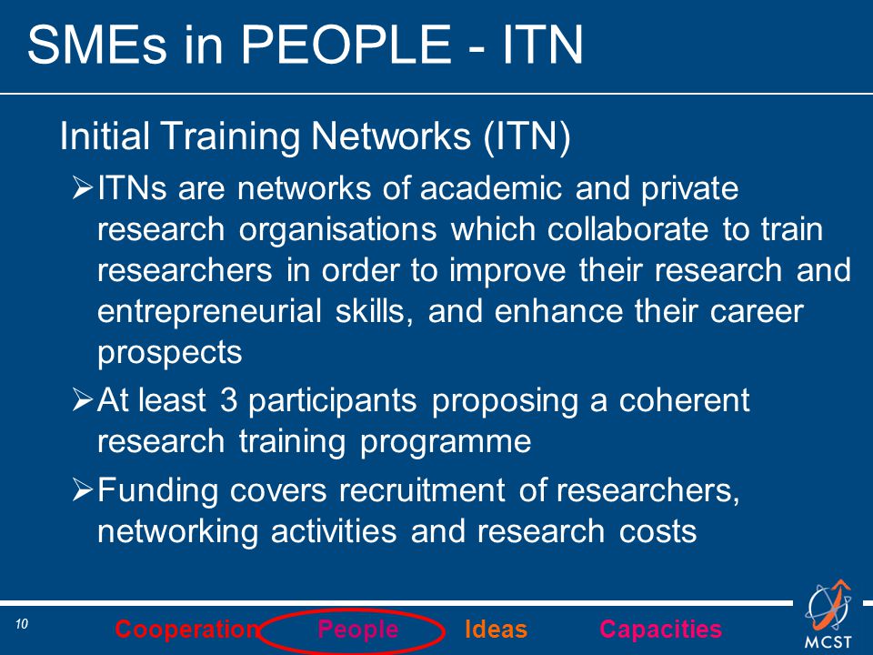 Cooperation People Ideas Capacities 10 SMEs in PEOPLE - ITN Initial Training Networks (ITN)  ITNs are networks of academic and private research organisations which collaborate to train researchers in order to improve their research and entrepreneurial skills, and enhance their career prospects  At least 3 participants proposing a coherent research training programme  Funding covers recruitment of researchers, networking activities and research costs