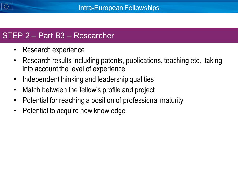 Intra-European Fellowships Research experience Research results including patents, publications, teaching etc., taking into account the level of experience Independent thinking and leadership qualities Match between the fellow s profile and project Potential for reaching a position of professional maturity Potential to acquire new knowledge STEP 2 – Part B3 – Researcher