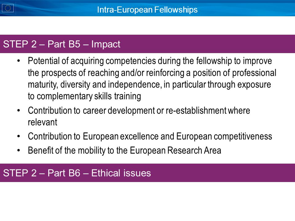 Intra-European Fellowships Potential of acquiring competencies during the fellowship to improve the prospects of reaching and/or reinforcing a position of professional maturity, diversity and independence, in particular through exposure to complementary skills training Contribution to career development or re-establishment where relevant Contribution to European excellence and European competitiveness Benefit of the mobility to the European Research Area STEP 2 – Part B5 – Impact STEP 2 – Part B6 – Ethical issues