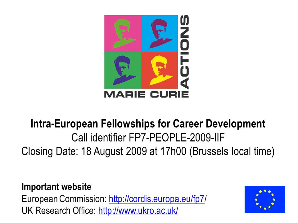 Intra-European Fellowships for Career Development Call identifier FP7-PEOPLE-2009-IIF Closing Date: 18 August 2009 at 17h00 (Brussels local time) Important website European Commission:   UK Research Office: