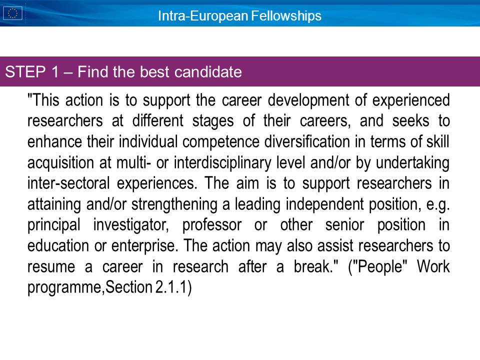 Intra-European Fellowships This action is to support the career development of experienced researchers at different stages of their careers, and seeks to enhance their individual competence diversification in terms of skill acquisition at multi- or interdisciplinary level and/or by undertaking inter-sectoral experiences.