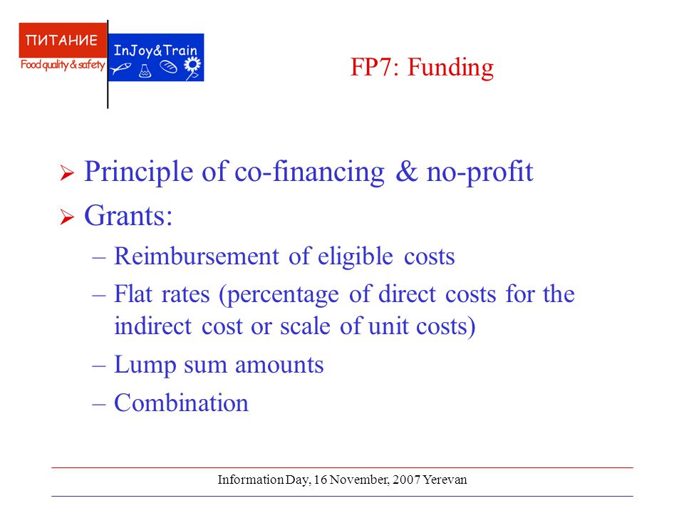 Information Day, 16 November, 2007 Yerevan FP7: Funding  Principle of co-financing & no-profit  Grants: –Reimbursement of eligible costs –Flat rates (percentage of direct costs for the indirect cost or scale of unit costs) –Lump sum amounts –Combination