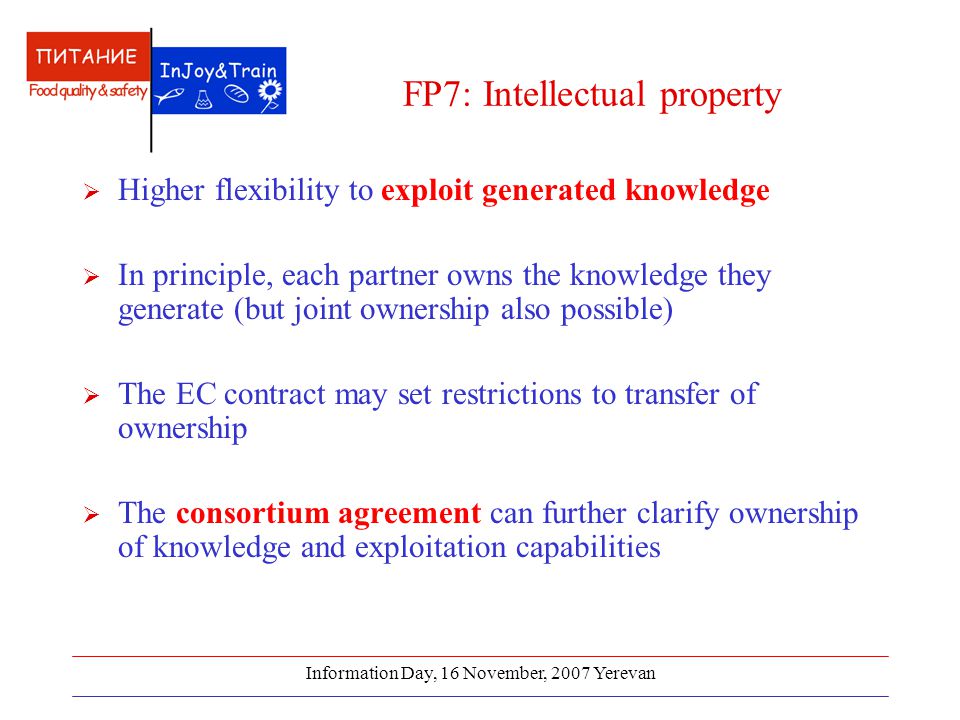 Information Day, 16 November, 2007 Yerevan FP7: Intellectual property  Higher flexibility to exploit generated knowledge  In principle, each partner owns the knowledge they generate (but joint ownership also possible)  The EC contract may set restrictions to transfer of ownership  The consortium agreement can further clarify ownership of knowledge and exploitation capabilities