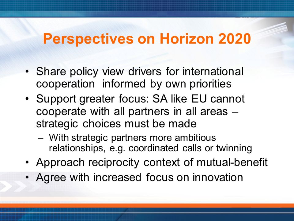 Perspectives on Horizon 2020 Share policy view drivers for international cooperation informed by own priorities Support greater focus: SA like EU cannot cooperate with all partners in all areas – strategic choices must be made –With strategic partners more ambitious relationships, e.g.