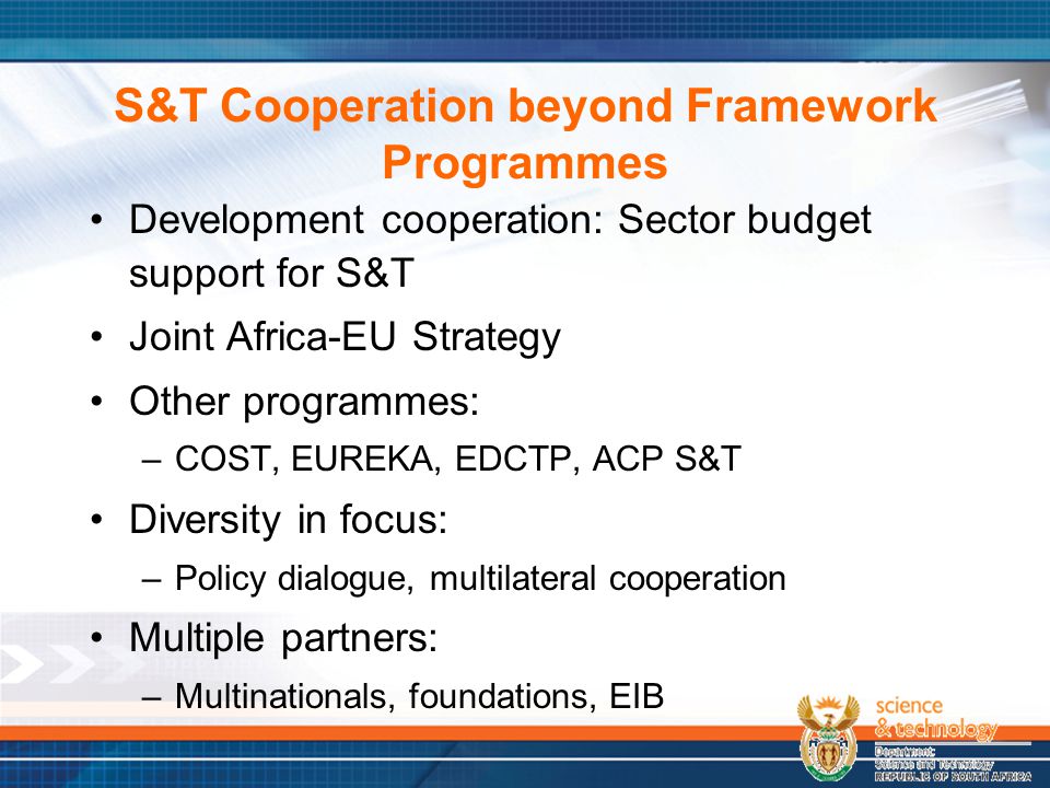 S&T Cooperation beyond Framework Programmes Development cooperation: Sector budget support for S&T Joint Africa-EU Strategy Other programmes: –COST, EUREKA, EDCTP, ACP S&T Diversity in focus: –Policy dialogue, multilateral cooperation Multiple partners: –Multinationals, foundations, EIB