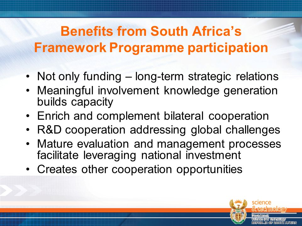 Benefits from South Africa’s Framework Programme participation Not only funding – long-term strategic relations Meaningful involvement knowledge generation builds capacity Enrich and complement bilateral cooperation R&D cooperation addressing global challenges Mature evaluation and management processes facilitate leveraging national investment Creates other cooperation opportunities