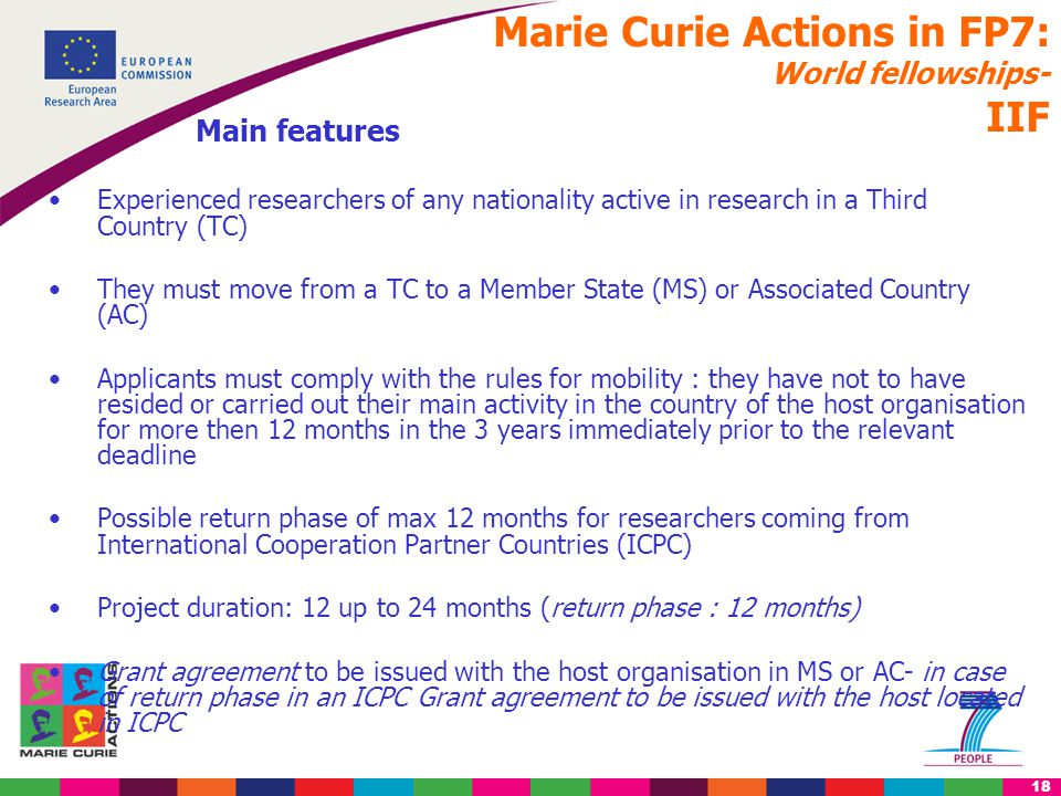 18 Marie Curie Actions in FP7: World fellowships- IIF Main features Experienced researchers of any nationality active in research in a Third Country (TC) They must move from a TC to a Member State (MS) or Associated Country (AC) Applicants must comply with the rules for mobility : they have not to have resided or carried out their main activity in the country of the host organisation for more then 12 months in the 3 years immediately prior to the relevant deadline Possible return phase of max 12 months for researchers coming from International Cooperation Partner Countries (ICPC) Project duration: 12 up to 24 months (return phase : 12 months) Grant agreement to be issued with the host organisation in MS or AC- in case of return phase in an ICPC Grant agreement to be issued with the host located in ICPC