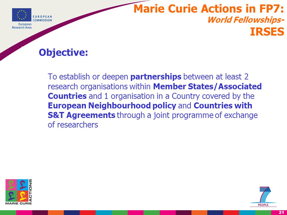 21 Objective: To establish or deepen partnerships between at least 2 research organisations within Member States/Associated Countries and 1 organisation in a Country covered by the European Neighbourhood policy and Countries with S&T Agreements through a joint programme of exchange of researchers Marie Curie Actions in FP7: World Fellowships- IRSES