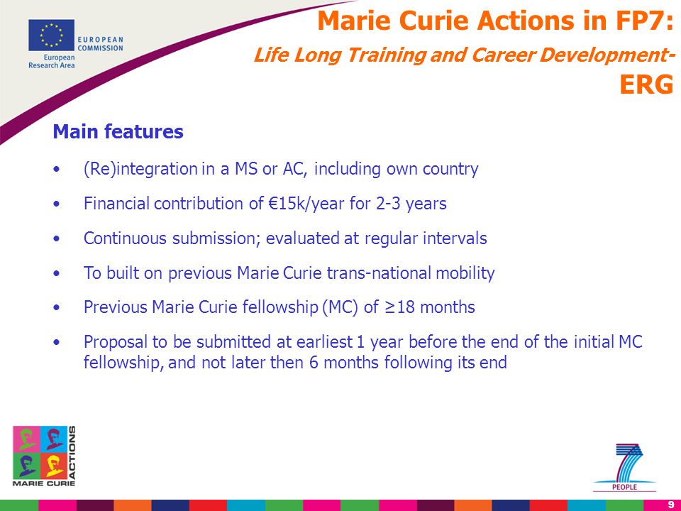 9 Marie Curie Actions in FP7: Life Long Training and Career Development- ERG Main features (Re)integration in a MS or AC, including own country Financial contribution of €15k/year for 2-3 years Continuous submission; evaluated at regular intervals To built on previous Marie Curie trans-national mobility Previous Marie Curie fellowship (MC) of ≥18 months Proposal to be submitted at earliest 1 year before the end of the initial MC fellowship, and not later then 6 months following its end