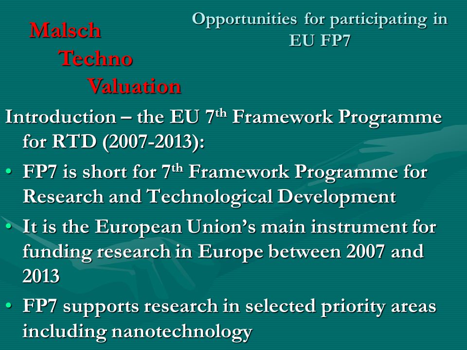 Opportunities for participating in EU FP7 Introduction – the EU 7 th Framework Programme for RTD ( ): FP7 is short for 7 th Framework Programme for Research and Technological DevelopmentFP7 is short for 7 th Framework Programme for Research and Technological Development It is the European Union’s main instrument for funding research in Europe between 2007 and 2013It is the European Union’s main instrument for funding research in Europe between 2007 and 2013 FP7 supports research in selected priority areas including nanotechnologyFP7 supports research in selected priority areas including nanotechnology Malsch Techno Techno Valuation Valuation