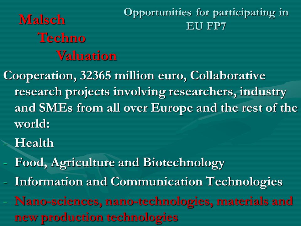 Opportunities for participating in EU FP7 Cooperation, million euro, Collaborative research projects involving researchers, industry and SMEs from all over Europe and the rest of the world: -Health -Food, Agriculture and Biotechnology -Information and Communication Technologies -Nano-sciences, nano-technologies, materials and new production technologies Malsch Techno Techno Valuation Valuation