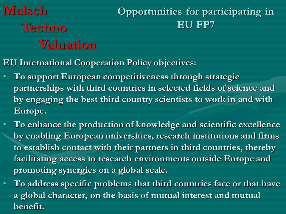 Opportunities for participating in EU FP7 EU International Cooperation Policy objectives: To support European competitiveness through strategic partnerships with third countries in selected fields of science and by engaging the best third country scientists to work in and with Europe.To support European competitiveness through strategic partnerships with third countries in selected fields of science and by engaging the best third country scientists to work in and with Europe.