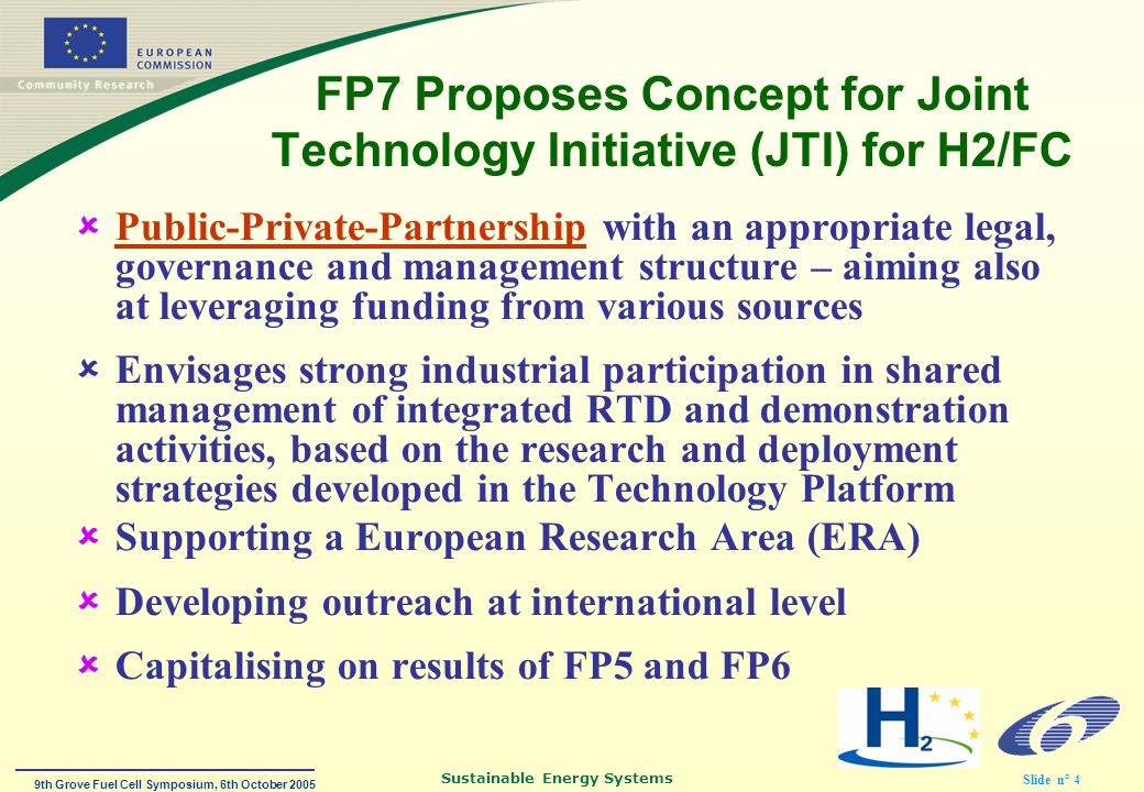 9th Grove Fuel Cell Symposium, 6th October 2005 Sustainable Energy Systems Slide n° 4 FP7 Proposes Concept for Joint Technology Initiative (JTI) for H2/FC  Public-Private-Partnership with an appropriate legal, governance and management structure – aiming also at leveraging funding from various sources  Envisages strong industrial participation in shared management of integrated RTD and demonstration activities, based on the research and deployment strategies developed in the Technology Platform  Supporting a European Research Area (ERA)  Developing outreach at international level  Capitalising on results of FP5 and FP6