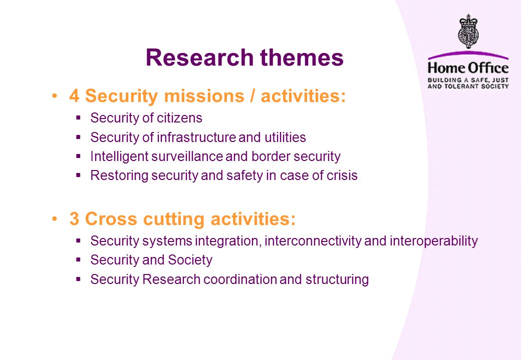 4 Security missions / activities:  Security of citizens  Security of infrastructure and utilities  Intelligent surveillance and border security  Restoring security and safety in case of crisis 3 Cross cutting activities:  Security systems integration, interconnectivity and interoperability  Security and Society  Security Research coordination and structuring Research themes