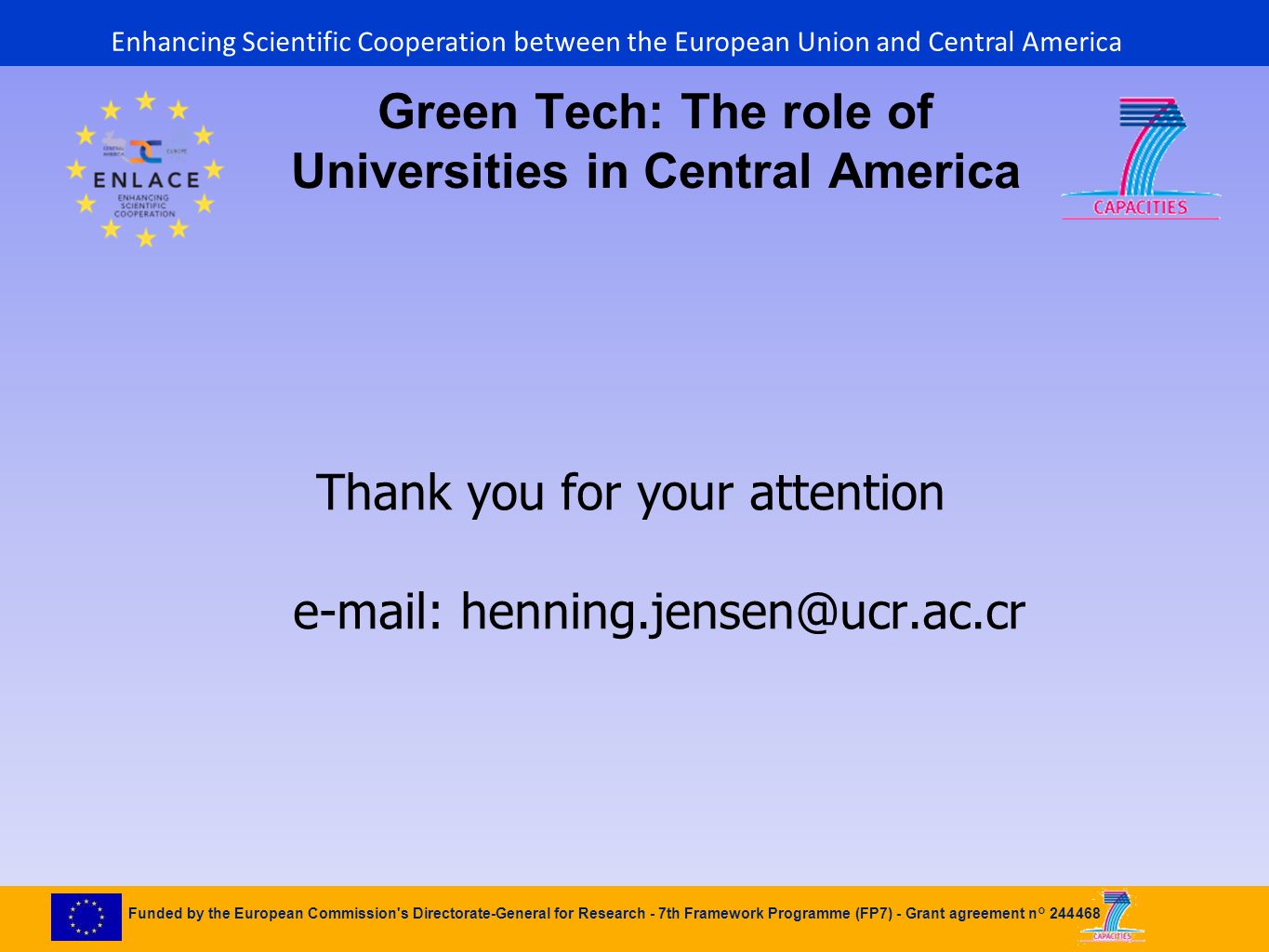 Funded by the European Commission s Directorate-General for Research - 7th Framework Programme (FP7) - Grant agreement n° Green Tech: The role of Universities in Central America Thank you for your attention   Enhancing Scientific Cooperation between the European Union and Central America