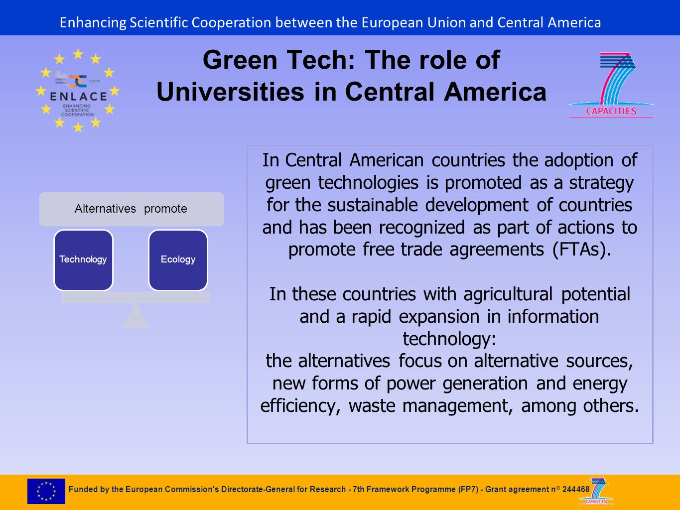 Funded by the European Commission s Directorate-General for Research - 7th Framework Programme (FP7) - Grant agreement n° Alternatives promote TechnologyEcology Green Tech: The role of Universities in Central America In Central American countries the adoption of green technologies is promoted as a strategy for the sustainable development of countries and has been recognized as part of actions to promote free trade agreements (FTAs).