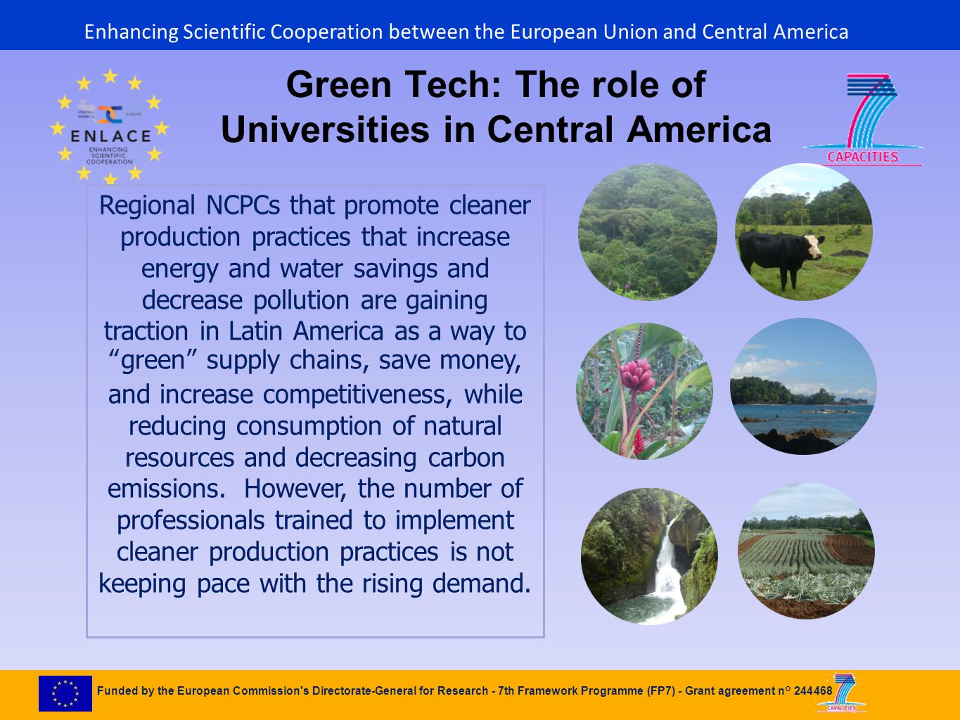 Funded by the European Commission s Directorate-General for Research - 7th Framework Programme (FP7) - Grant agreement n° Green Tech: The role of Universities in Central America Regional NCPCs that promote cleaner production practices that increase energy and water savings and decrease pollution are gaining traction in Latin America as a way to green supply chains, save money, and increase competitiveness, while reducing consumption of natural resources and decreasing carbon emissions.