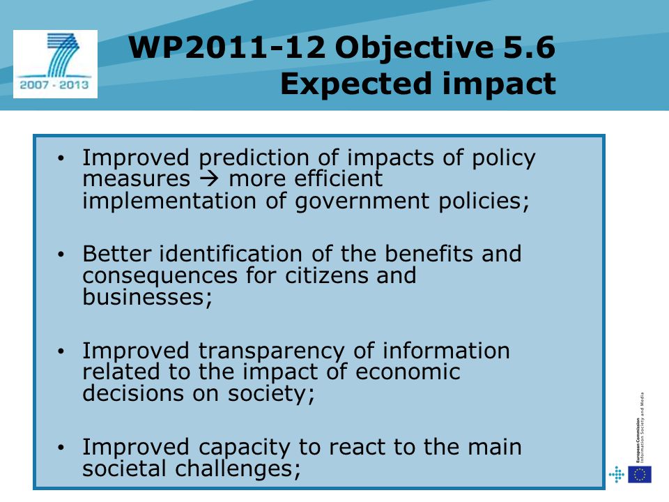 WP Objective 5.6 Expected impact Improved prediction of impacts of policy measures  more efficient implementation of government policies; Better identification of the benefits and consequences for citizens and businesses; Improved transparency of information related to the impact of economic decisions on society; Improved capacity to react to the main societal challenges;