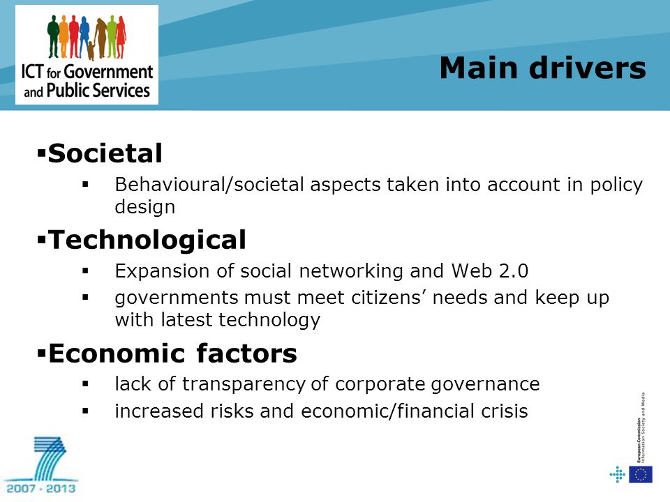 Main drivers  Societal  Behavioural/societal aspects taken into account in policy design  Technological  Expansion of social networking and Web 2.0  governments must meet citizens’ needs and keep up with latest technology  Economic factors  lack of transparency of corporate governance  increased risks and economic/financial crisis