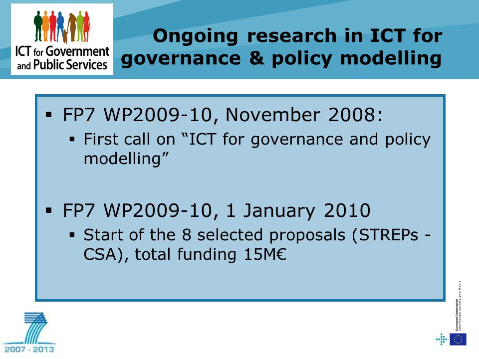 Ongoing research in ICT for governance & policy modelling  FP7 WP , November 2008:  First call on ICT for governance and policy modelling  FP7 WP , 1 January 2010  Start of the 8 selected proposals (STREPs - CSA), total funding 15M€