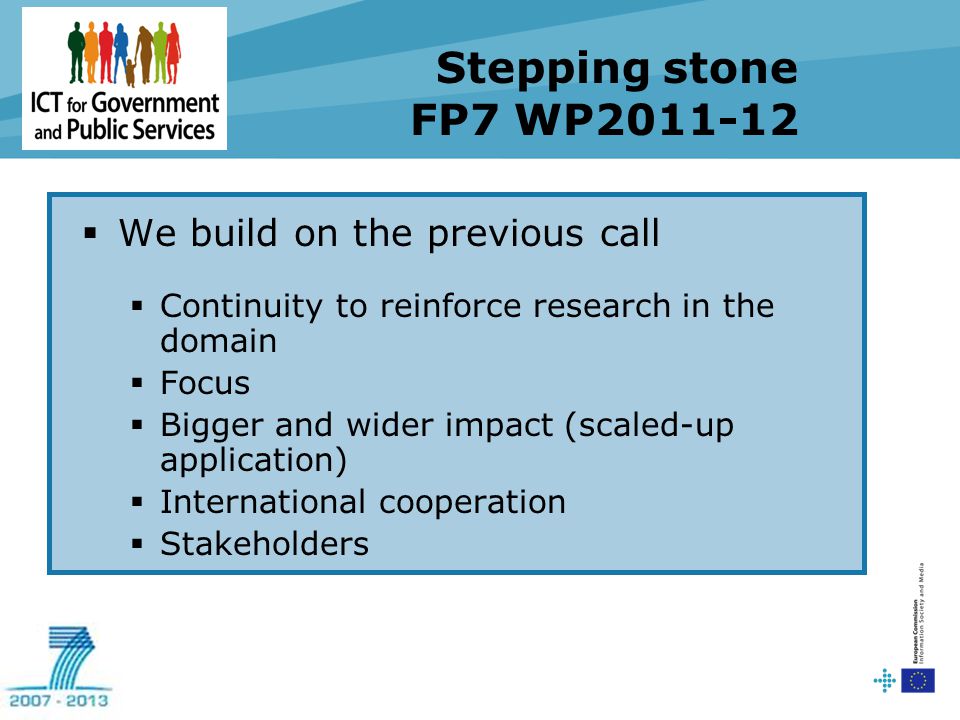 Stepping stone FP7 WP  We build on the previous call  Continuity to reinforce research in the domain  Focus  Bigger and wider impact (scaled-up application)  International cooperation  Stakeholders