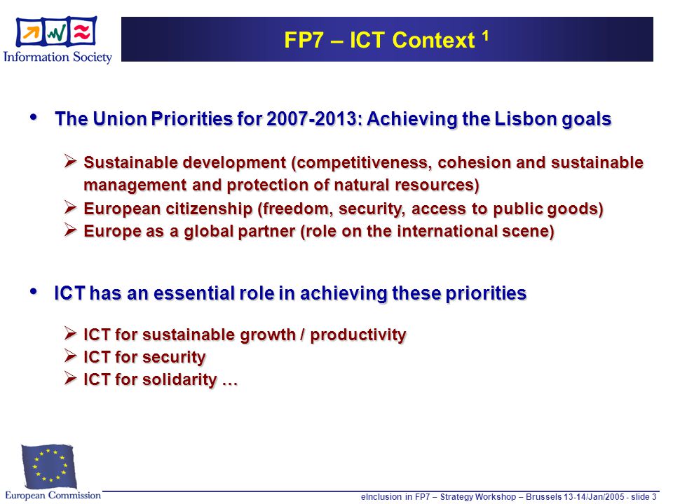 eInclusion in FP7 – Strategy Workshop – Brussels 13-14/Jan/ slide 3 FP7 – ICT Context 1 The Union Priorities for : Achieving the Lisbon goals The Union Priorities for : Achieving the Lisbon goals  Sustainable development (competitiveness, cohesion and sustainable management and protection of natural resources)  European citizenship (freedom, security, access to public goods)  Europe as a global partner (role on the international scene) ICT has an essential role in achieving these priorities ICT has an essential role in achieving these priorities  ICT for sustainable growth / productivity  ICT for security  ICT for solidarity …