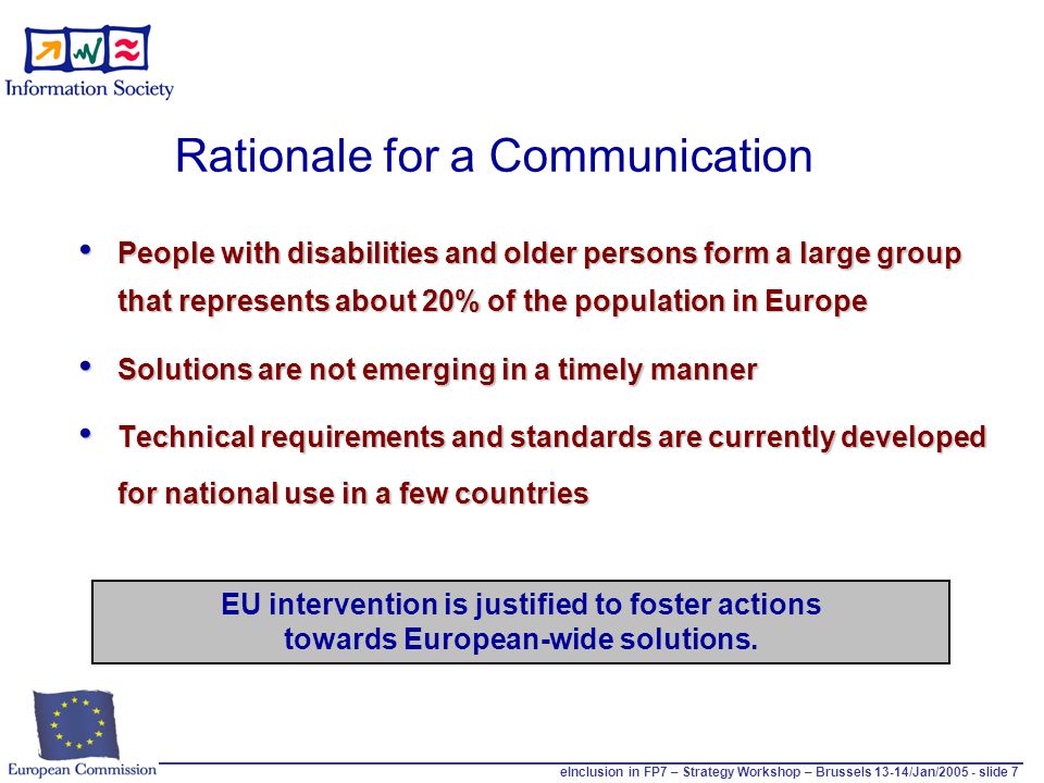 eInclusion in FP7 – Strategy Workshop – Brussels 13-14/Jan/ slide 7 People with disabilities and older persons form a large group that represents about 20% of the population in Europe People with disabilities and older persons form a large group that represents about 20% of the population in Europe Solutions are not emerging in a timely manner Solutions are not emerging in a timely manner Technical requirements and standards are currently developed for national use in a few countries Technical requirements and standards are currently developed for national use in a few countries Rationale for a Communication EU intervention is justified to foster actions towards European-wide solutions.