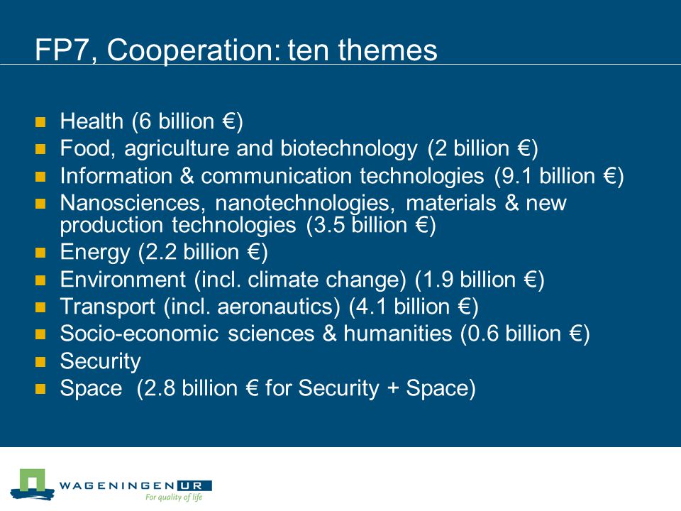 FP7, Cooperation: ten themes Health (6 billion €) Food, agriculture and biotechnology (2 billion €) Information & communication technologies (9.1 billion €) Nanosciences, nanotechnologies, materials & new production technologies (3.5 billion €) Energy (2.2 billion €) Environment (incl.