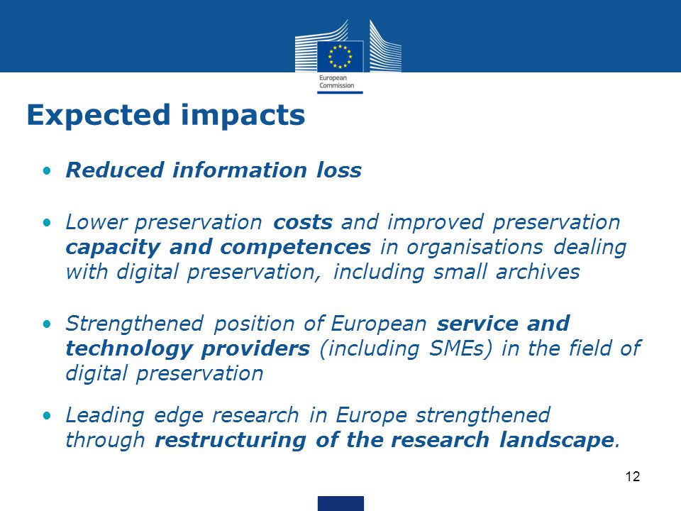 Expected impacts Reduced information loss Lower preservation costs and improved preservation capacity and competences in organisations dealing with digital preservation, including small archives Strengthened position of European service and technology providers (including SMEs) in the field of digital preservation Leading edge research in Europe strengthened through restructuring of the research landscape.