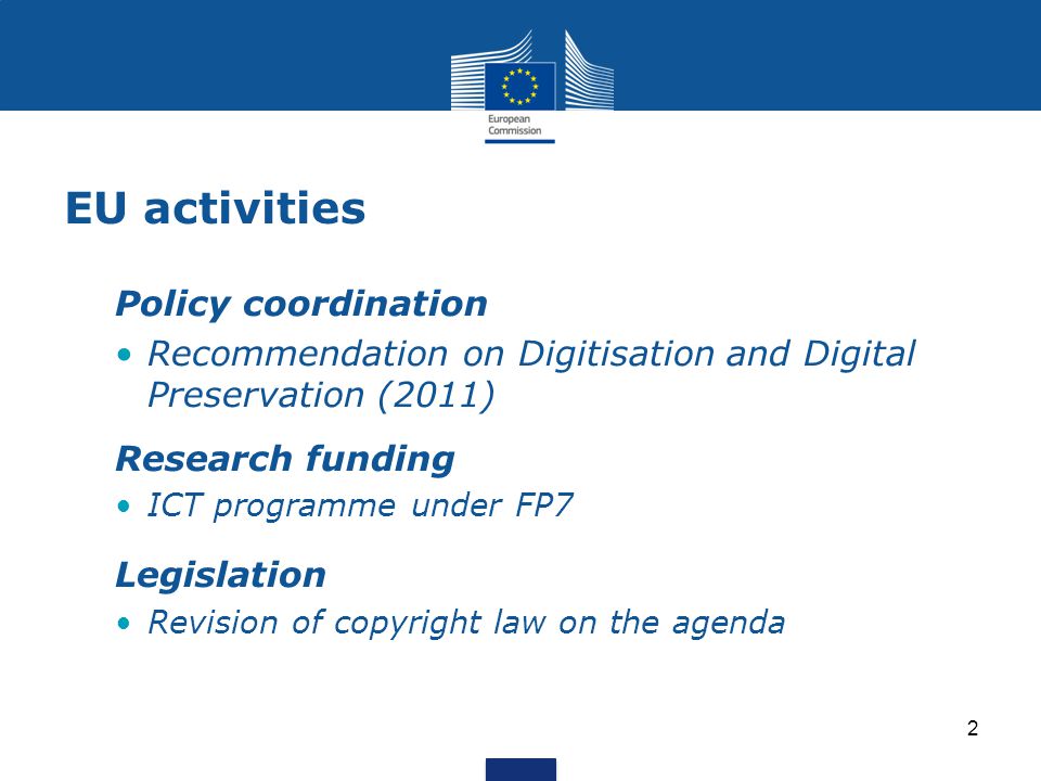 EU activities Policy coordination Recommendation on Digitisation and Digital Preservation (2011) Research funding ICT programme under FP7 Legislation Revision of copyright law on the agenda 2