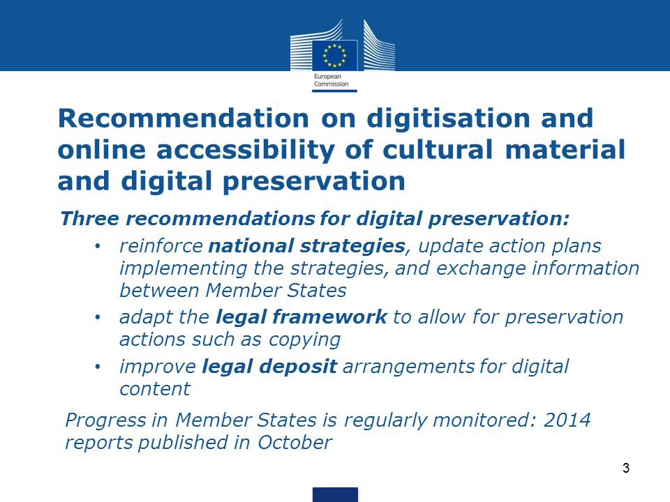 Recommendation on digitisation and online accessibility of cultural material and digital preservation Three recommendations for digital preservation: reinforce national strategies, update action plans implementing the strategies, and exchange information between Member States adapt the legal framework to allow for preservation actions such as copying improve legal deposit arrangements for digital content Progress in Member States is regularly monitored: 2014 reports published in October 3