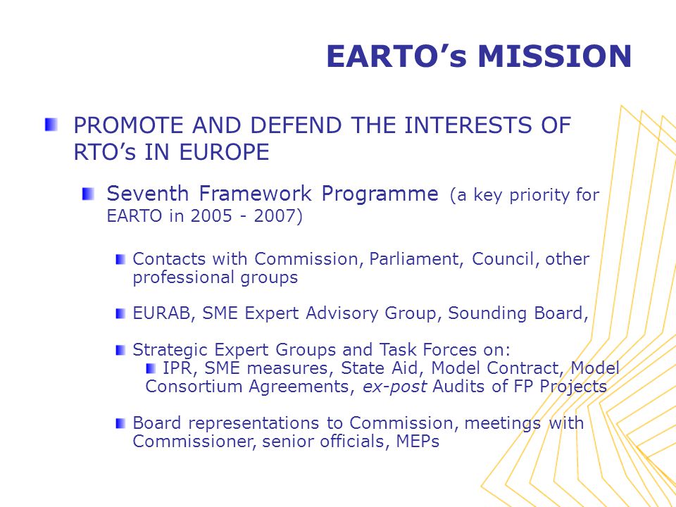 PROMOTE AND DEFEND THE INTERESTS OF RTO’s IN EUROPE Seventh Framework Programme (a key priority for EARTO in ) Contacts with Commission, Parliament, Council, other professional groups EURAB, SME Expert Advisory Group, Sounding Board, Strategic Expert Groups and Task Forces on: IPR, SME measures, State Aid, Model Contract, Model Consortium Agreements, ex-post Audits of FP Projects Board representations to Commission, meetings with Commissioner, senior officials, MEPs EARTO’s MISSION