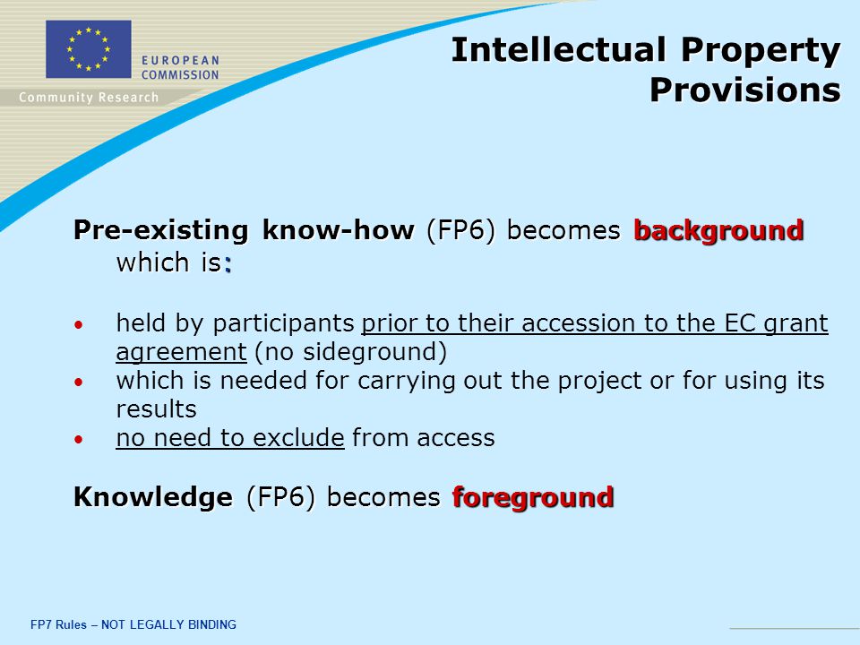 FP7 Rules – NOT LEGALLY BINDING Pre-existing know-how (FP6) becomes background which is: held by participants prior to their accession to the EC grant agreement (no sideground) which is needed for carrying out the project or for using its results no need to exclude from access Knowledge (FP6) becomes foreground Intellectual Property Provisions