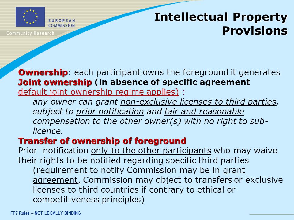 FP7 Rules – NOT LEGALLY BINDING Ownership Ownership: each participant owns the foreground it generates Joint ownership Joint ownership (in absence of specific agreement default joint ownership regime applies) : any owner can grant non-exclusive licenses to third parties, subject to prior notification and fair and reasonable compensation to the other owner(s) with no right to sub- licence.