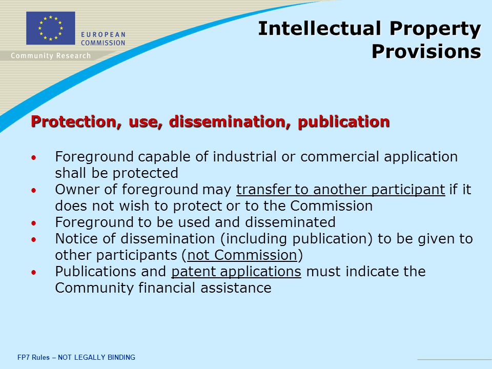 FP7 Rules – NOT LEGALLY BINDING Protection, use, dissemination, publication Foreground capable of industrial or commercial application shall be protected Owner of foreground may transfer to another participant if it does not wish to protect or to the Commission Foreground to be used and disseminated Notice of dissemination (including publication) to be given to other participants (not Commission) Publications and patent applications must indicate the Community financial assistance Intellectual Property Provisions