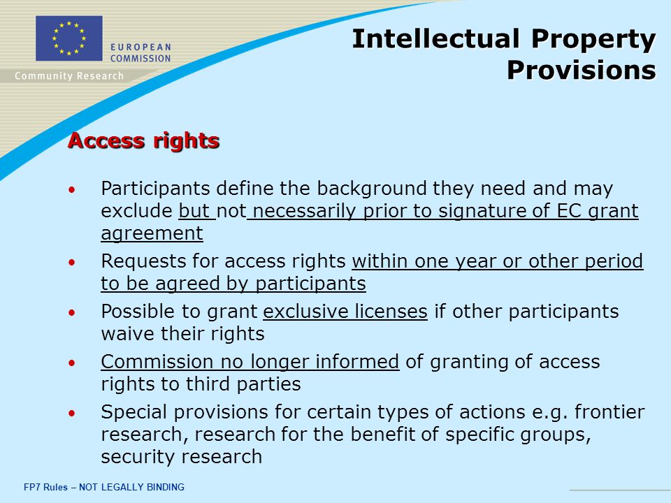 FP7 Rules – NOT LEGALLY BINDING Access rights Participants define the background they need and may exclude but not necessarily prior to signature of EC grant agreement Requests for access rights within one year or other period to be agreed by participants Possible to grant exclusive licenses if other participants waive their rights Commission no longer informed of granting of access rights to third parties Special provisions for certain types of actions e.g.