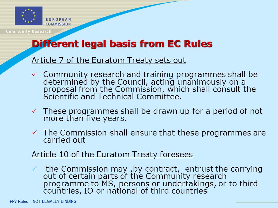FP7 Rules – NOT LEGALLY BINDING Different legal basis from EC Rules Article 7 of the Euratom Treaty sets out Community research and training programmes shall be determined by the Council, acting unanimously on a proposal from the Commission, which shall consult the Scientific and Technical Committee.