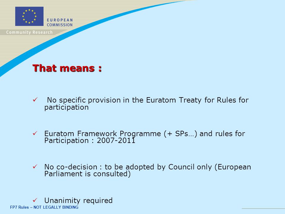 FP7 Rules – NOT LEGALLY BINDING That means : No specific provision in the Euratom Treaty for Rules for participation Euratom Framework Programme (+ SPs…) and rules for Participation : No co-decision : to be adopted by Council only (European Parliament is consulted) Unanimity required