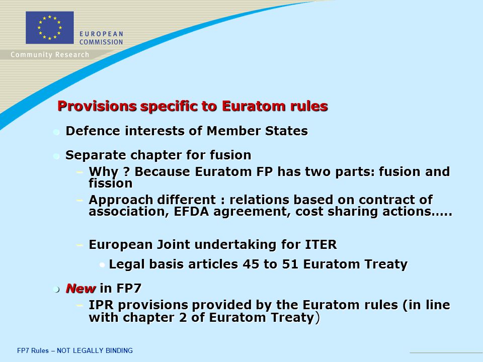 FP7 Rules – NOT LEGALLY BINDING Provisions specific to Euratom rules Provisions specific to Euratom rules Defence interests of Member States Defence interests of Member States Separate chapter for fusion Separate chapter for fusion –Why .