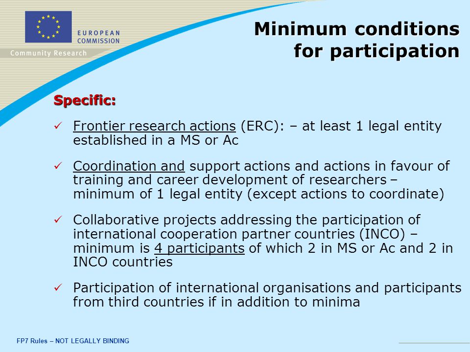 FP7 Rules – NOT LEGALLY BINDING Specific: Frontier research actions (ERC): – at least 1 legal entity established in a MS or Ac Coordination and support actions and actions in favour of training and career development of researchers – minimum of 1 legal entity (except actions to coordinate) Collaborative projects addressing the participation of international cooperation partner countries (INCO) – minimum is 4 participants of which 2 in MS or Ac and 2 in INCO countries Participation of international organisations and participants from third countries if in addition to minima Minimum conditions for participation