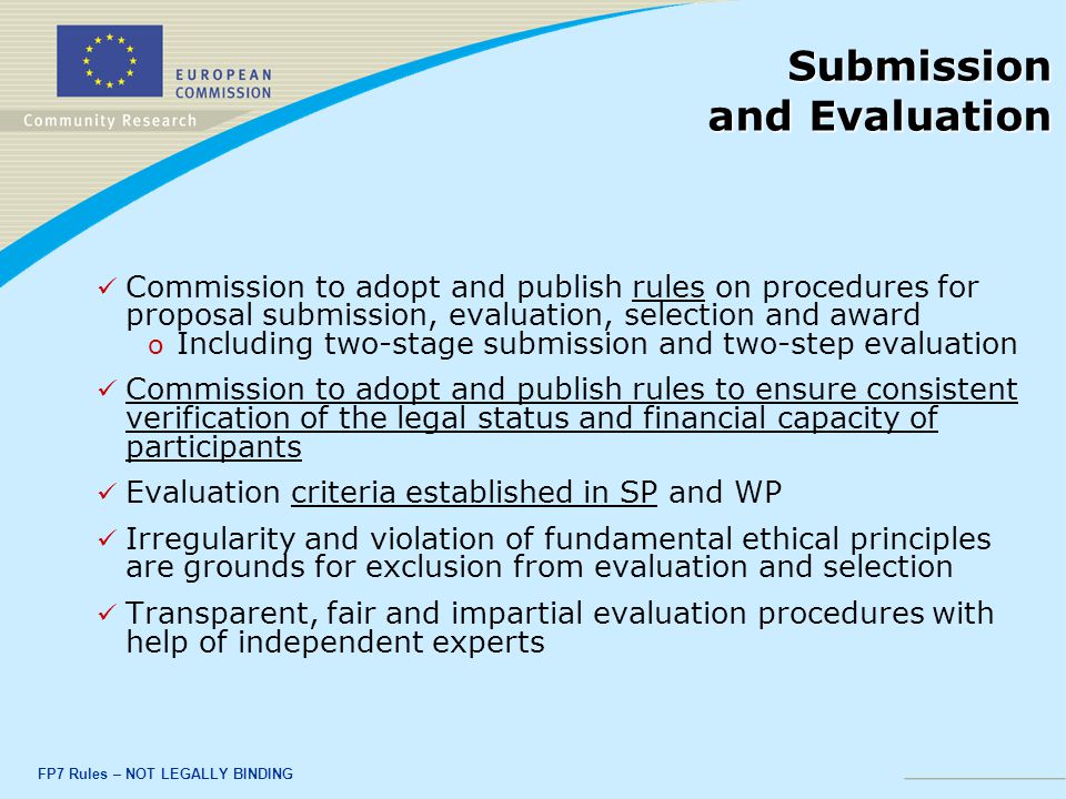 FP7 Rules – NOT LEGALLY BINDING Submission and Evaluation Commission to adopt and publish rules on procedures for proposal submission, evaluation, selection and award o o Including two-stage submission and two-step evaluation Commission to adopt and publish rules to ensure consistent verification of the legal status and financial capacity of participants Evaluation criteria established in SP and WP Irregularity and violation of fundamental ethical principles are grounds for exclusion from evaluation and selection Transparent, fair and impartial evaluation procedures with help of independent experts