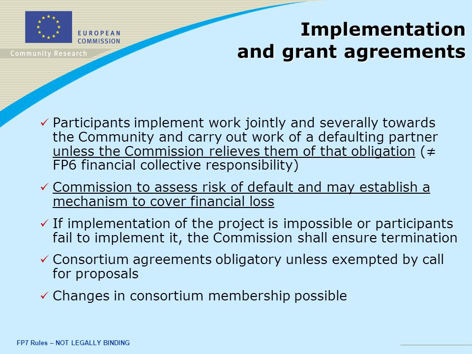 FP7 Rules – NOT LEGALLY BINDING Implementation and grant agreements Participants implement work jointly and severally towards the Community and carry out work of a defaulting partner unless the Commission relieves them of that obligation (≠ FP6 financial collective responsibility) Commission to assess risk of default and may establish a mechanism to cover financial loss If implementation of the project is impossible or participants fail to implement it, the Commission shall ensure termination Consortium agreements obligatory unless exempted by call for proposals Changes in consortium membership possible