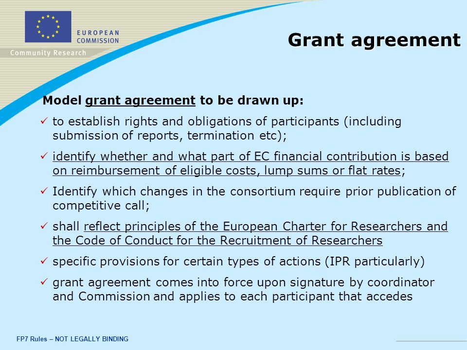 FP7 Rules – NOT LEGALLY BINDING Grant agreement Model grant agreement to be drawn up: to establish rights and obligations of participants (including submission of reports, termination etc); identify whether and what part of EC financial contribution is based on reimbursement of eligible costs, lump sums or flat rates; Identify which changes in the consortium require prior publication of competitive call; shall reflect principles of the European Charter for Researchers and the Code of Conduct for the Recruitment of Researchers specific provisions for certain types of actions (IPR particularly) grant agreement comes into force upon signature by coordinator and Commission and applies to each participant that accedes