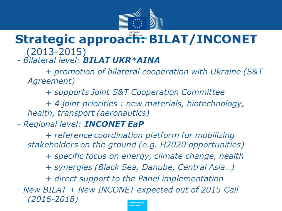 Policy Research and Innovation Research and Innovation Strategic approach: BILAT/INCONET ( ) - Bilateral level: BILAT UKR*AINA + promotion of bilateral cooperation with Ukraine (S&T Agreement) + supports Joint S&T Cooperation Committee + 4 joint priorities : new materials, biotechnology, health, transport (aeronautics) - Regional level: INCONET EaP + reference coordination platform for mobilizing stakeholders on the ground (e.g.